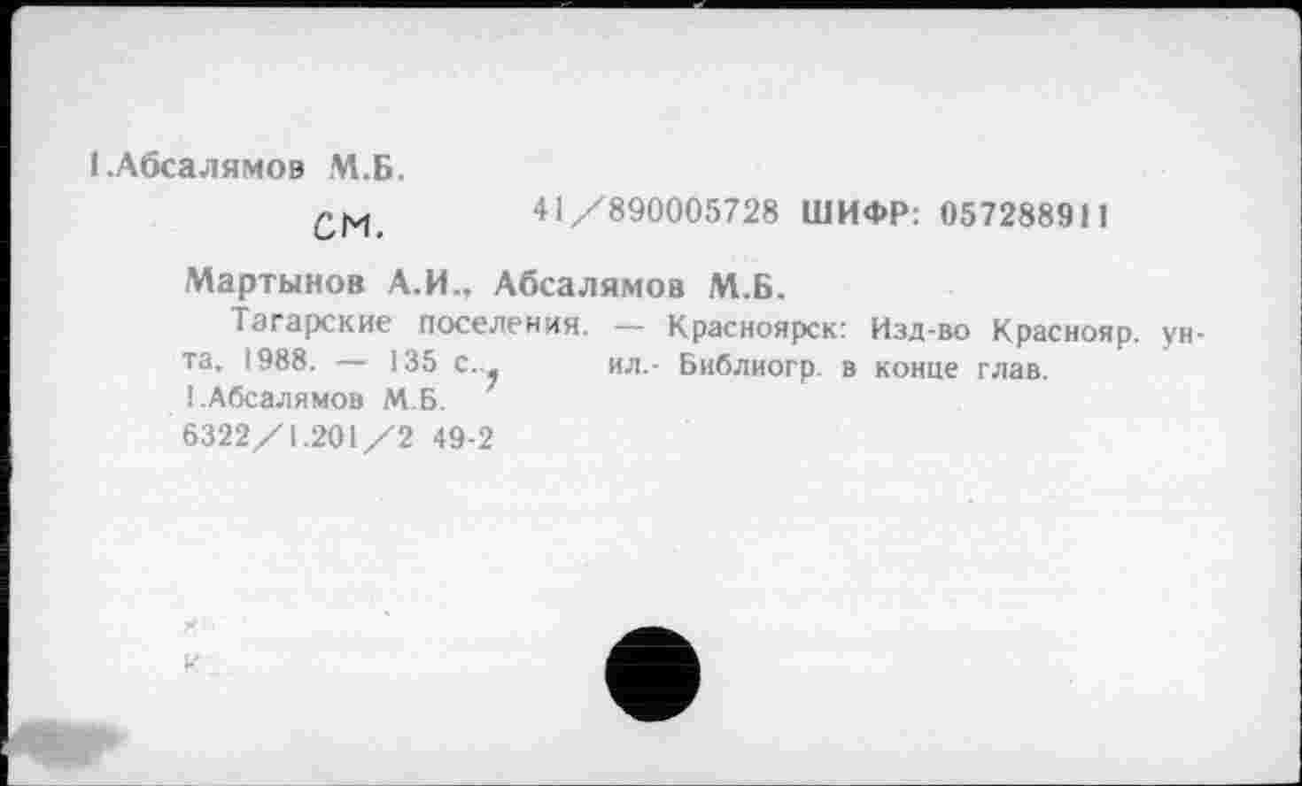 ﻿І.Абсалямов М.Б.
41/890005728 ШИФР: 057288911
Мартынов А.И.. Абсалямов М.Б.
Татарские поселения. — Красноярск: Изд-во Краснояр. унта, 1988. — 135 с._ ил.- Библиогр. в конце глав. І.Абсалямов М.Б.
6322/1.201/2 49-2